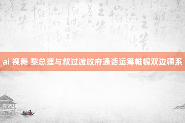 ai 裸舞 黎总理与叙过渡政府通话运筹帷幄双边疆系