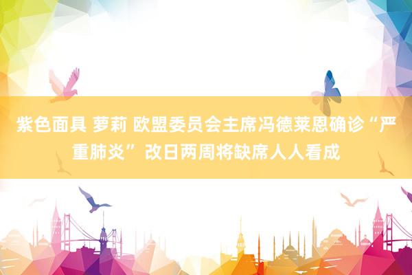 紫色面具 萝莉 欧盟委员会主席冯德莱恩确诊“严重肺炎” 改日两周将缺席人人看成
