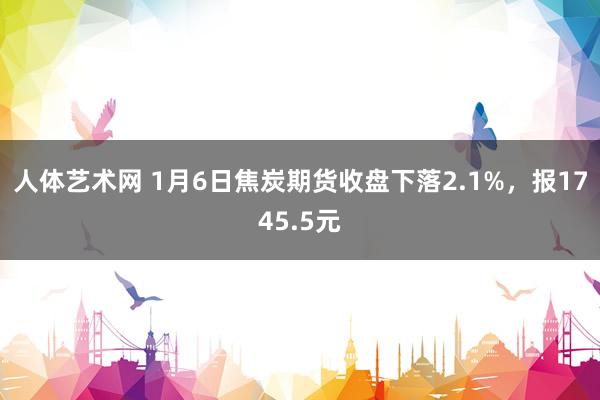 人体艺术网 1月6日焦炭期货收盘下落2.1%，报1745.5元