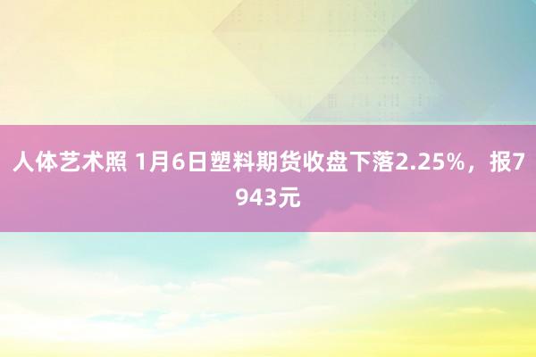 人体艺术照 1月6日塑料期货收盘下落2.25%，报7943元