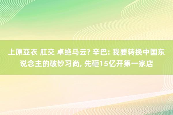 上原亞衣 肛交 卓绝马云? 辛巴: 我要转换中国东说念主的破钞习尚， 先砸15亿开第一家店
