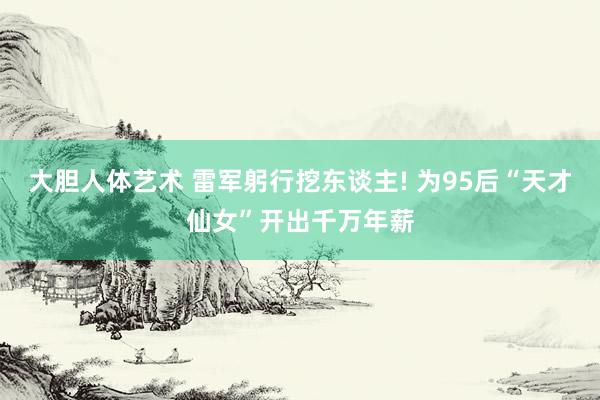 大胆人体艺术 雷军躬行挖东谈主! 为95后“天才仙女”开出千万年薪