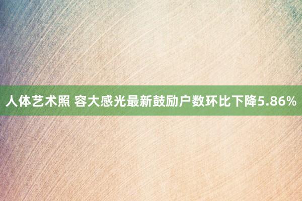 人体艺术照 容大感光最新鼓励户数环比下降5.86%