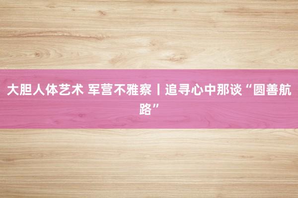 大胆人体艺术 军营不雅察丨追寻心中那谈“圆善航路”