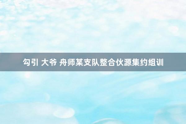 勾引 大爷 舟师某支队整合伙源集约组训