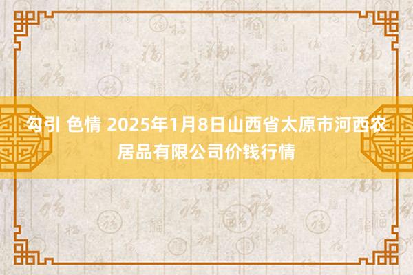勾引 色情 2025年1月8日山西省太原市河西农居品有限公司价钱行情