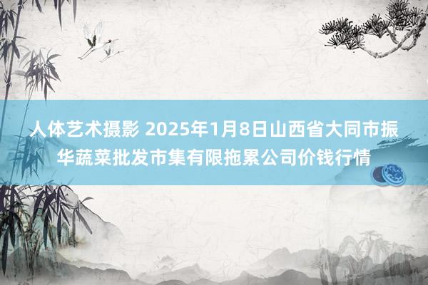 人体艺术摄影 2025年1月8日山西省大同市振华蔬菜批发市集有限拖累公司价钱行情