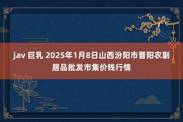 jav 巨乳 2025年1月8日山西汾阳市晋阳农副居品批发市集价钱行情