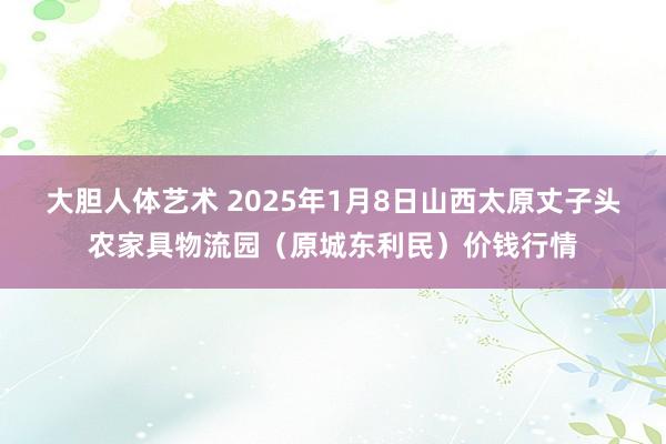 大胆人体艺术 2025年1月8日山西太原丈子头农家具物流园（原城东利民）价钱行情
