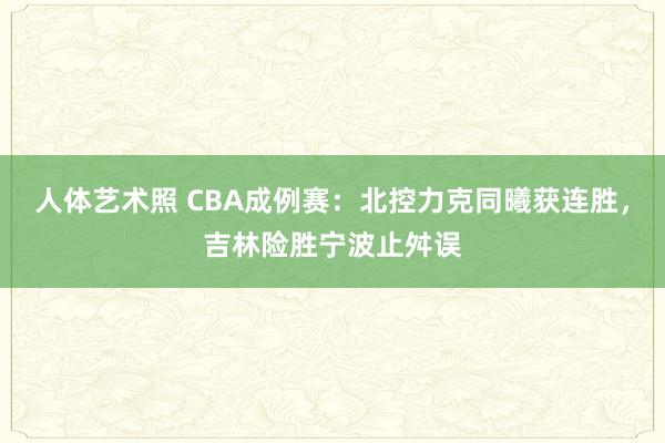 人体艺术照 CBA成例赛：北控力克同曦获连胜，吉林险胜宁波止舛误