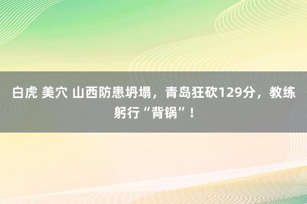 白虎 美穴 山西防患坍塌，青岛狂砍129分，教练躬行“背锅”！