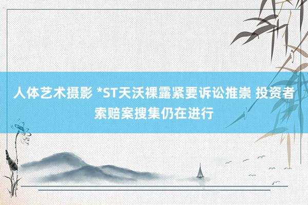 人体艺术摄影 *ST天沃裸露紧要诉讼推崇 投资者索赔案搜集仍在进行