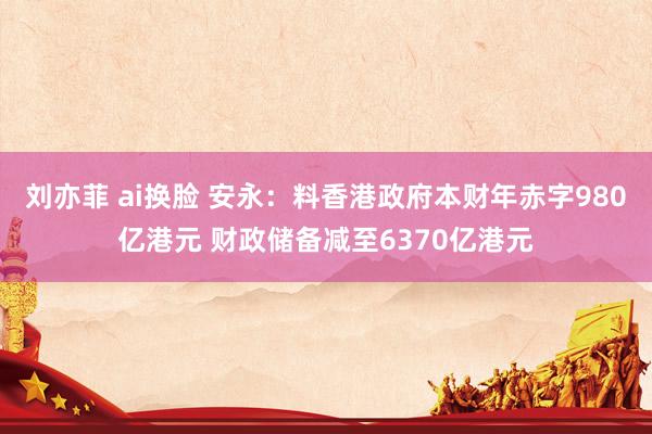 刘亦菲 ai换脸 安永：料香港政府本财年赤字980亿港元 财政储备减至6370亿港元