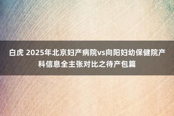白虎 2025年北京妇产病院vs向阳妇幼保健院产科信息全主张对比之待产包篇