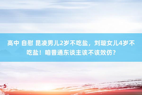 高中 自慰 昆凌男儿2岁不吃盐，刘璇女儿4岁不吃盐！咱普通东谈主该不该效仿？