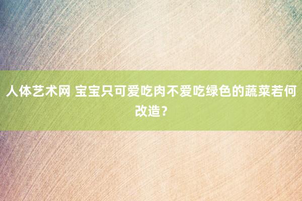 人体艺术网 宝宝只可爱吃肉不爱吃绿色的蔬菜若何改造？