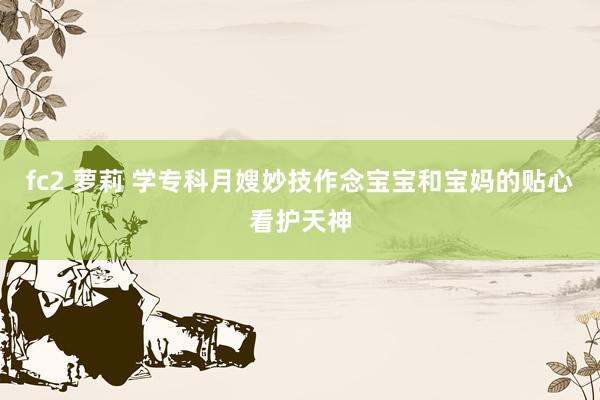 fc2 萝莉 学专科月嫂妙技作念宝宝和宝妈的贴心看护天神
