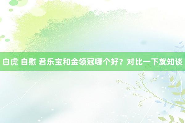 白虎 自慰 君乐宝和金领冠哪个好？对比一下就知谈