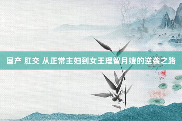 国产 肛交 从正常主妇到女王理智月嫂的逆袭之路