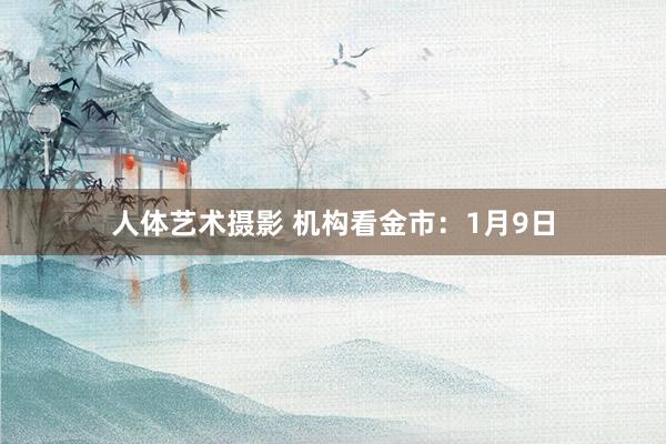 人体艺术摄影 机构看金市：1月9日