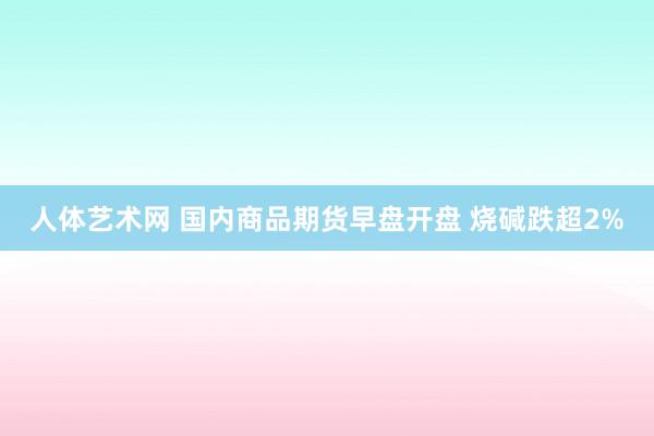 人体艺术网 国内商品期货早盘开盘 烧碱跌超2%