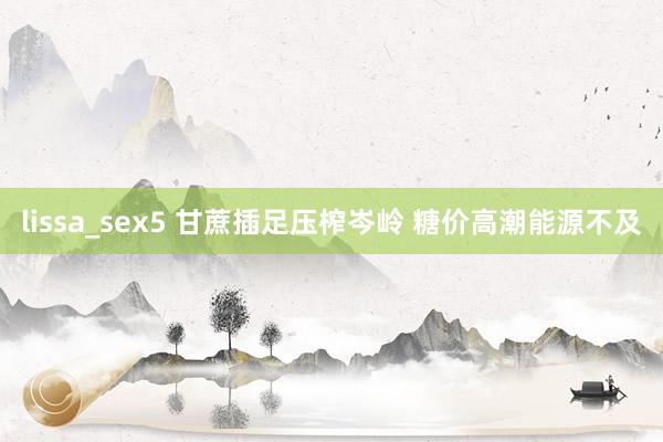 lissa_sex5 甘蔗插足压榨岑岭 糖价高潮能源不及