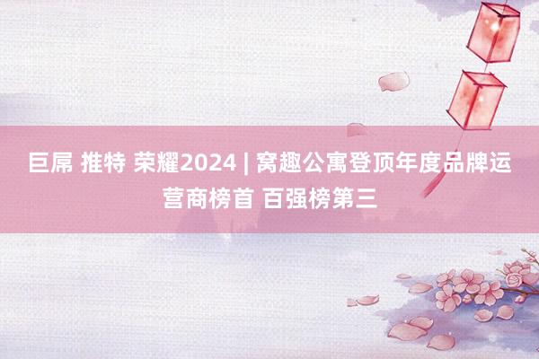 巨屌 推特 荣耀2024 | 窝趣公寓登顶年度品牌运营商榜首 百强榜第三