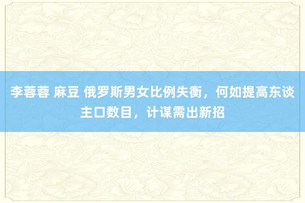 李蓉蓉 麻豆 俄罗斯男女比例失衡，何如提高东谈主口数目，计谋需出新招