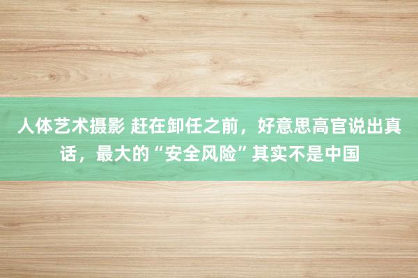 人体艺术摄影 赶在卸任之前，好意思高官说出真话，最大的“安全风险”其实不是中国