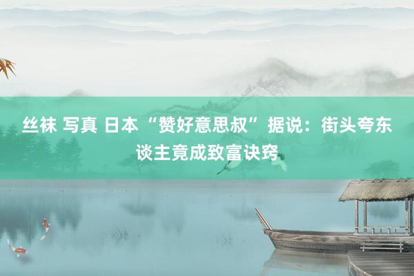 丝袜 写真 日本 “赞好意思叔” 据说：街头夸东谈主竟成致富诀窍