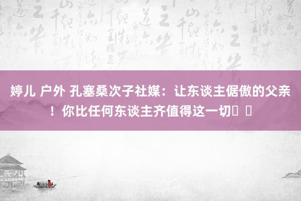 婷儿 户外 孔塞桑次子社媒：让东谈主倨傲的父亲！你比任何东谈主齐值得这一切❤️