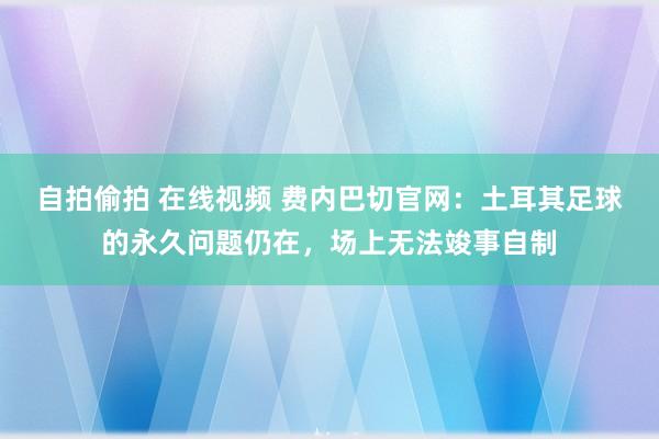 自拍偷拍 在线视频 费内巴切官网：土耳其足球的永久问题仍在，场上无法竣事自制