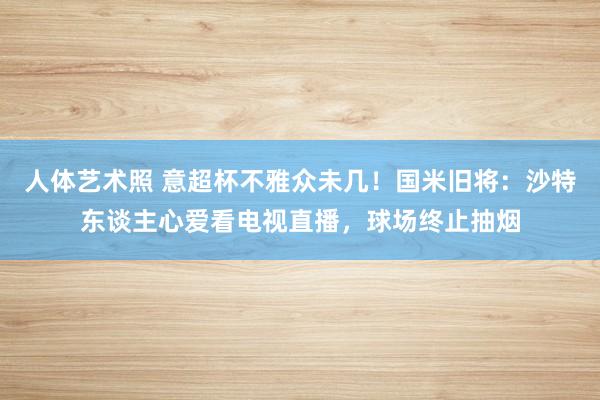 人体艺术照 意超杯不雅众未几！国米旧将：沙特东谈主心爱看电视直播，球场终止抽烟