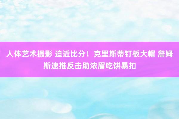 人体艺术摄影 迫近比分！克里斯蒂钉板大帽 詹姆斯速推反击助浓眉吃饼暴扣