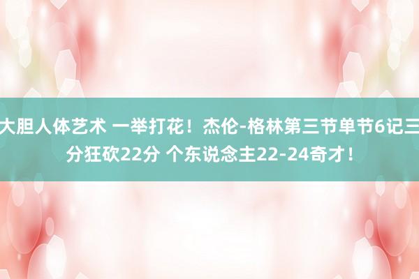 大胆人体艺术 一举打花！杰伦-格林第三节单节6记三分狂砍22分 个东说念主22-24奇才！
