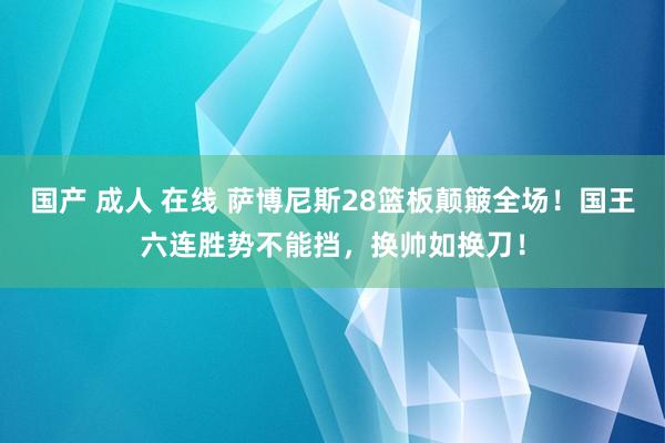 国产 成人 在线 萨博尼斯28篮板颠簸全场！国王六连胜势不能挡，换帅如换刀！