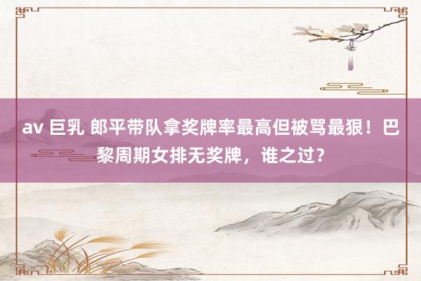 av 巨乳 郎平带队拿奖牌率最高但被骂最狠！巴黎周期女排无奖牌，谁之过？