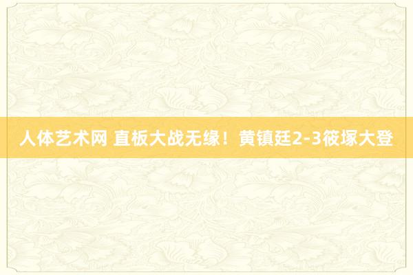 人体艺术网 直板大战无缘！黄镇廷2-3筱塚大登