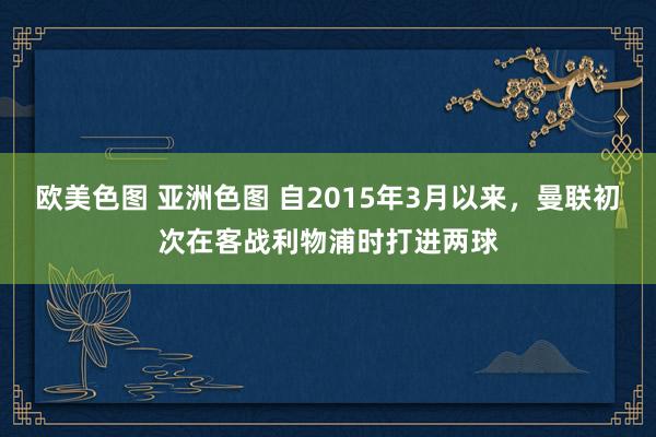 欧美色图 亚洲色图 自2015年3月以来，曼联初次在客战利物浦时打进两球