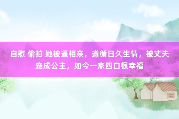 自慰 偷拍 她被逼相亲，遵循日久生情，被丈夫宠成公主，如今一家四口很幸福