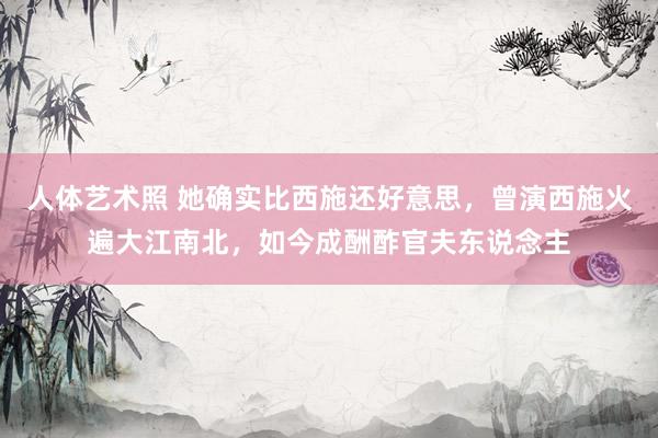 人体艺术照 她确实比西施还好意思，曾演西施火遍大江南北，如今成酬酢官夫东说念主