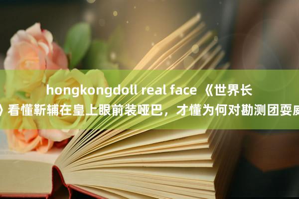 hongkongdoll real face 《世界长河》看懂靳辅在皇上眼前装哑巴，才懂为何对勘测团耍威信