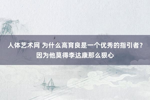 人体艺术网 为什么高育良是一个优秀的指引者？因为他莫得李达康那么狠心