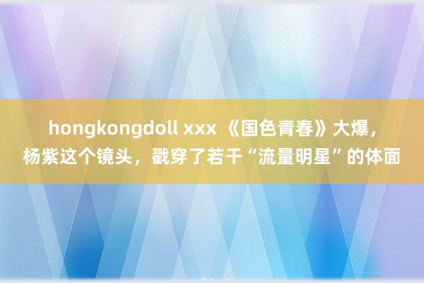 hongkongdoll xxx 《国色青春》大爆，杨紫这个镜头，戳穿了若干“流量明星”的体面