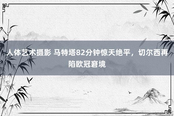 人体艺术摄影 马特塔82分钟惊天绝平，切尔西再陷欧冠窘境