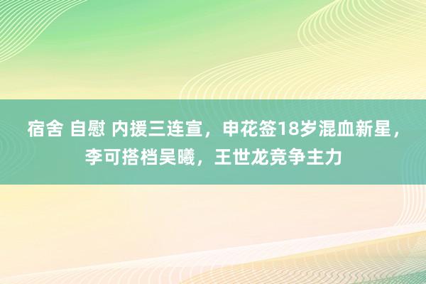 宿舍 自慰 内援三连宣，申花签18岁混血新星，李可搭档吴曦，王世龙竞争主力