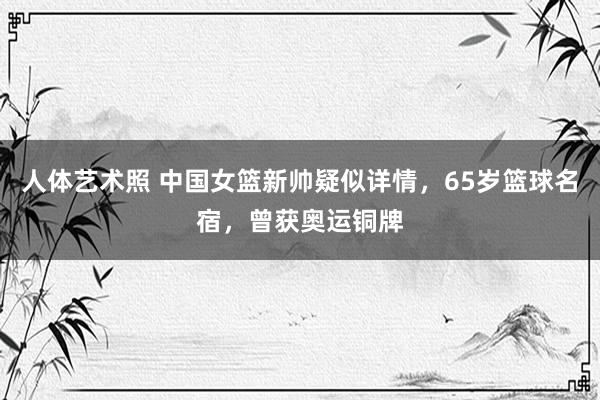 人体艺术照 中国女篮新帅疑似详情，65岁篮球名宿，曾获奥运铜牌