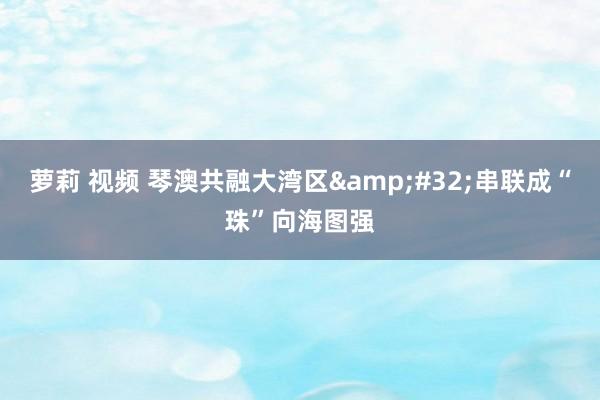 萝莉 视频 琴澳共融大湾区&#32;串联成“珠”向海图强