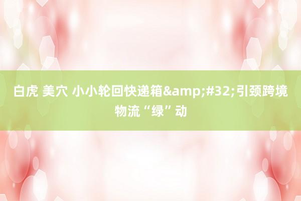白虎 美穴 小小轮回快递箱&#32;引颈跨境物流“绿”动