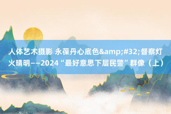 人体艺术摄影 永葆丹心底色&#32;督察灯火晴明——2024“最好意思下层民警”群像（上）